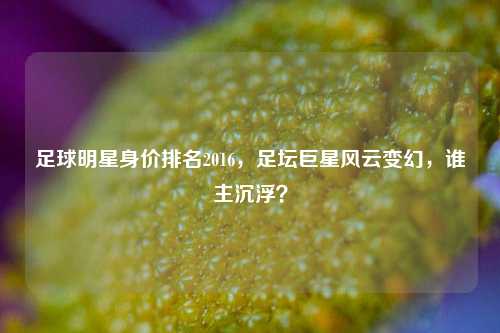 足球明星身价排名2016，足坛巨星风云变幻，谁主沉浮？