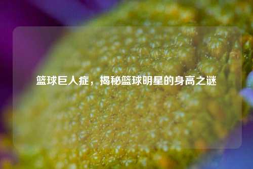 篮球巨人症，揭秘篮球明星的身高之谜